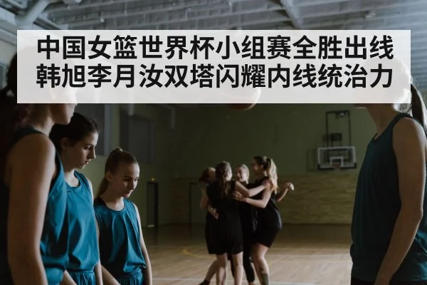 中国女篮世界杯小组赛全胜出线 韩旭李月汝双塔闪耀内线统治力