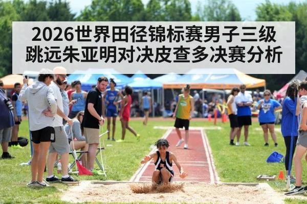 2026世界田径锦标赛男子三级跳远朱亚明对决皮查多决赛分析